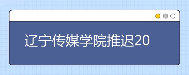 辽宁传媒学院推迟2020年艺术类专业校考时间