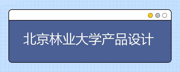 北京林业大学产品设计获批省级一流本科专业建设点