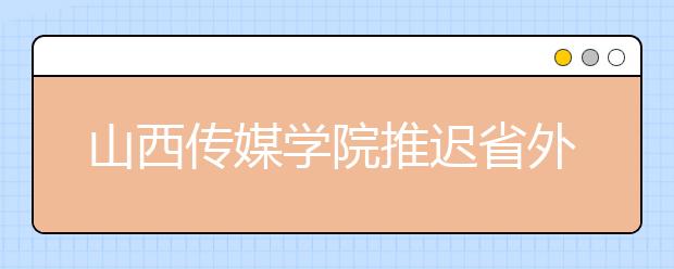 山西传媒学院推迟省外考点2020年艺术类专业考试