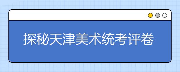 探秘天津美术统考评卷全过程 一份试卷至少“过五手”