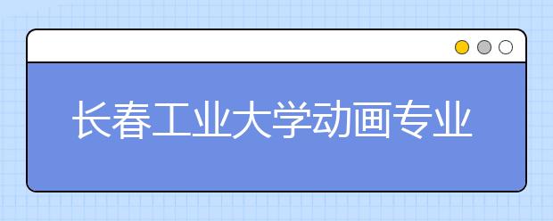 长春工业大学动画专业2020年组织校考