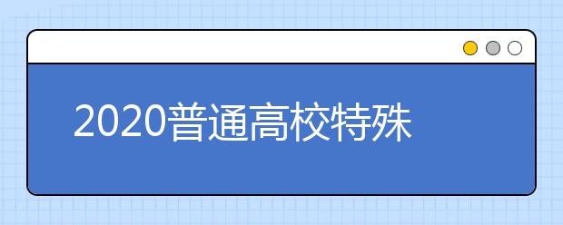 2020普通高校特殊类型招生：“严”字当头，把好特殊人才选拔质量关