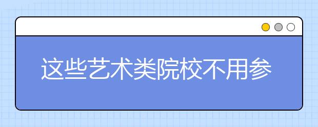 这些艺术类院校不用参加校考也能报！