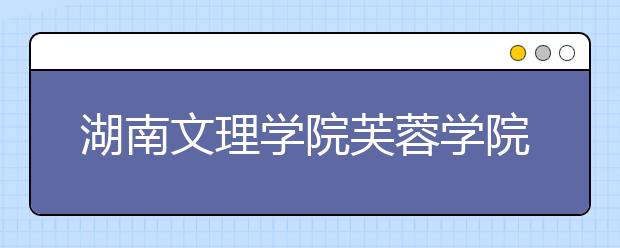 湖南文理学院芙蓉学院2019年招生章程（含艺术类）