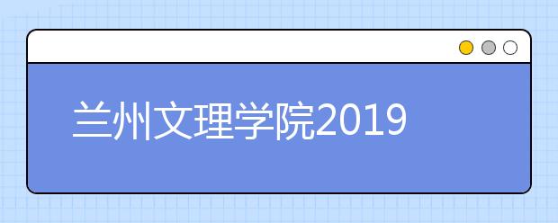 兰州文理学院2019年招生章程（含艺术类）