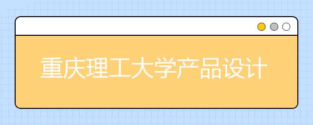 重庆理工大学产品设计专业招生简介