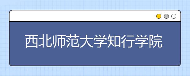 西北师范大学知行学院2019年艺术类招生专业与录取办法