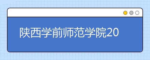 陕西学前师范学院2019年艺术类招生专业与录取规则