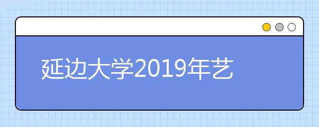 延边大学2019年艺术类校考分省分专业计划及合格线