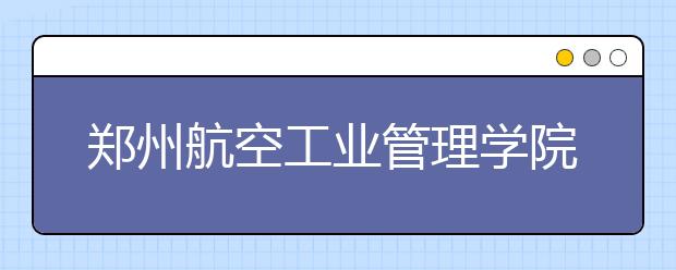 郑州航空工业管理学院2018年艺术类录取分数线