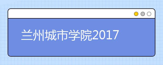 兰州城市学院2017年艺术类录取分数线