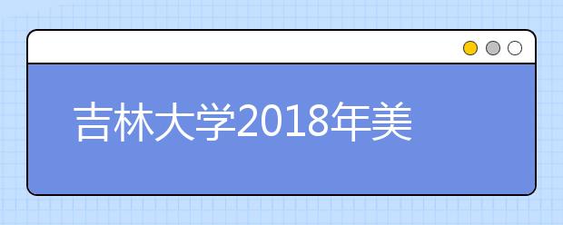 吉林大学2018年美术类专业录取分数线