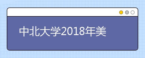 中北大学2018年美术类本科录取分数线
