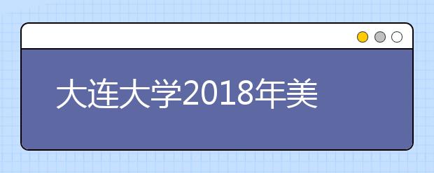 大连大学2018年美术类专业录取分数线