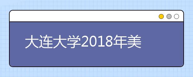 大连大学2018年美术类专业录取分数线