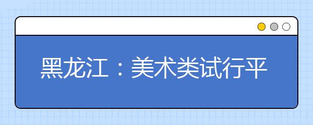 黑龙江：美术类试行平行志愿问答（二）