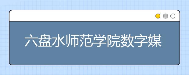 六盘水师范学院数字媒体艺术专业介绍