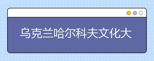 乌克兰哈尔科夫文化大学申请详解