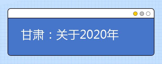 甘肃：关于2020年普通高校招生艺术类专业考试有关事宜的公告