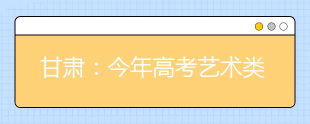 甘肃：今年高考艺术类校考4月上旬公布考试方案