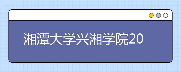 湘潭大学兴湘学院2020年湖南省美术类招生简章