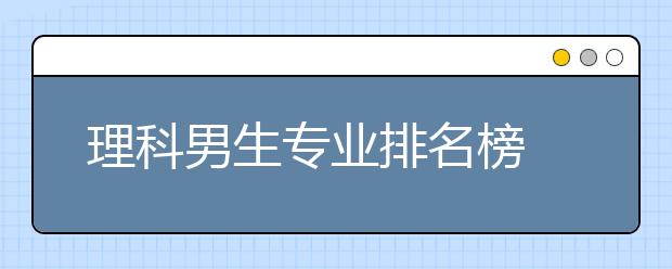 理科男生专业排名榜 十大热门吃香的专业