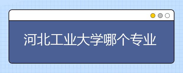 河北工业大学哪个专业更强点？今年招生有变化吗？大概多少分才有可能？招办带你认识一下河北工业大学
