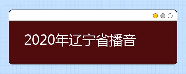 2020年辽宁省播音与主持艺术专业统考考试说明(试行)