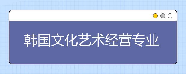 韩国文化艺术经营专业学什么？