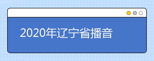 2020年辽宁省播音与主持艺术专业统考考试说明(试行)
