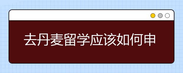 去丹麦留学应该如何申请
