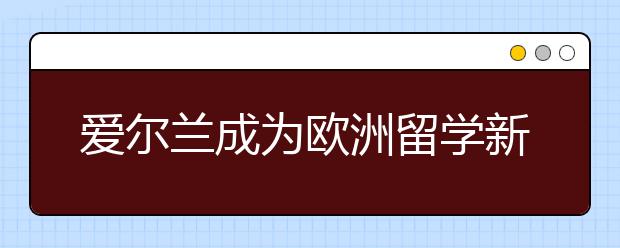 爱尔兰成为欧洲留学新的热门目的地