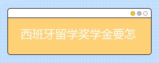 西班牙留学奖学金要怎么申请？