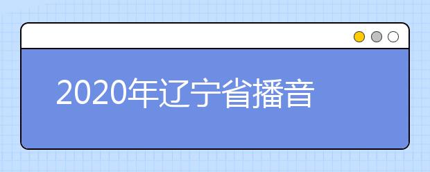 2020年辽宁省播音与主持艺术专业统考考试说明(试行)