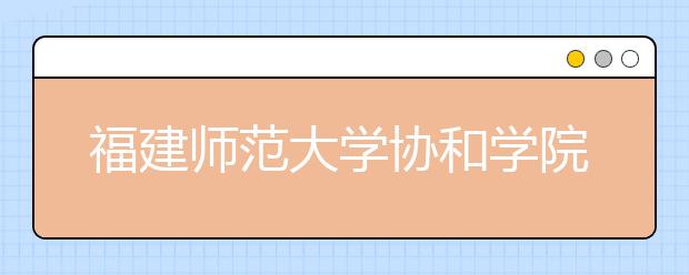 福建师范大学协和学院2020年普通本科招生章程（含艺术类）