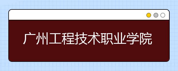 广州工程技术职业学院2020年夏季普通高考招生章程