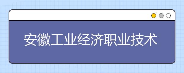 安徽工业经济职业技术学院2020年招生章程