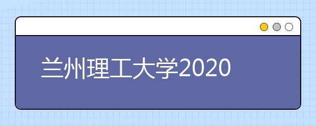 兰州理工大学2020年招生章程（含美术类）