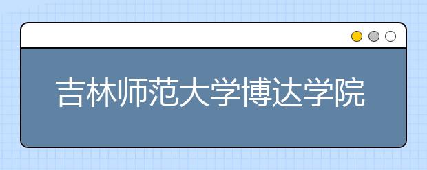 吉林师范大学博达学院2020年招生章程（含艺术类）