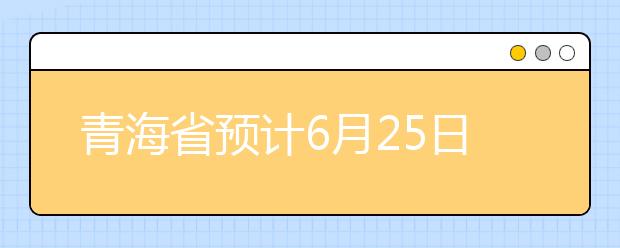 青海省预计6月25日左右发布成绩和招生计划