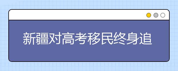 新疆对高考移民终身追查 5年已查处600余人