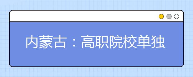 内蒙古：高职院校单独考试招生，20日开始网报