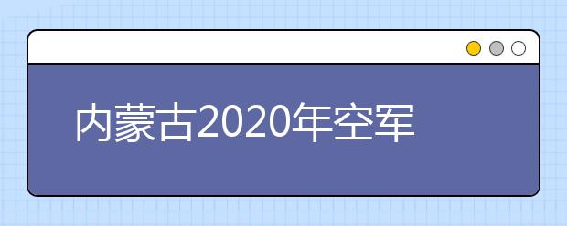 内蒙古2020年空军招飞报名条件和初选检测安排