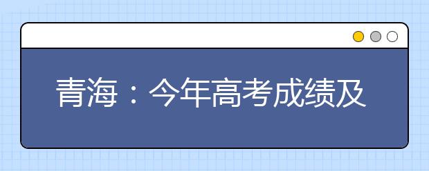 青海:今年高考成绩及录取信息查询将继续使用微信推送服务功能