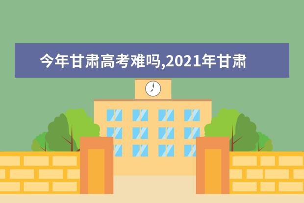今年甘肃高考难吗,2021年甘肃高考难度分析难易程度解析