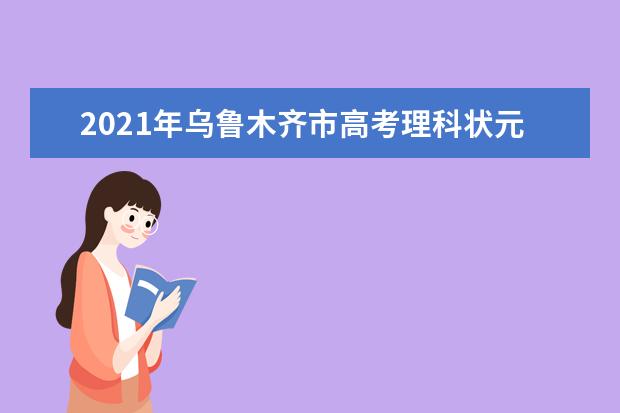 2021年乌鲁木齐市高考理科状元名单揭晓,今年乌鲁木齐市高考理科状元