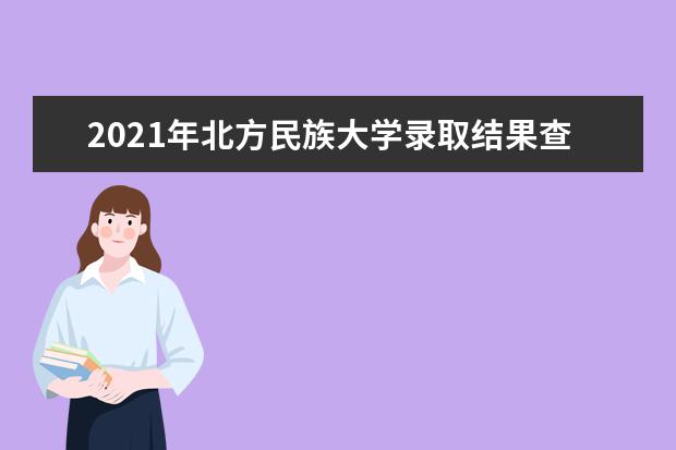 2021年北方民族大学录取结果查询,通知书发放时间及开学入学时间报道指南