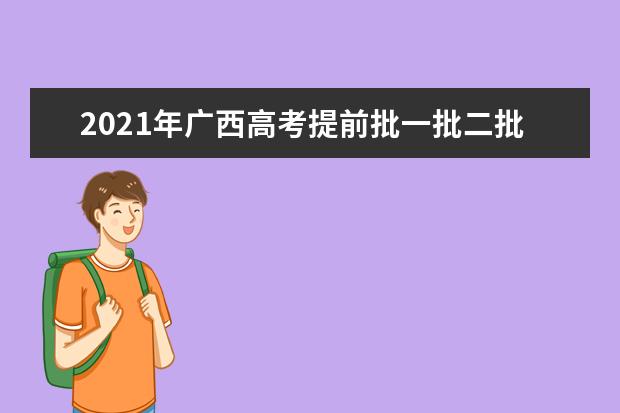 2021年广西高考提前批一批二批和专科征集志愿分数线,时间,征集志愿大学名单