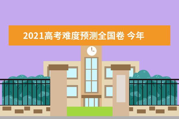 2021高考难度预测全国卷 今年全国卷难不难