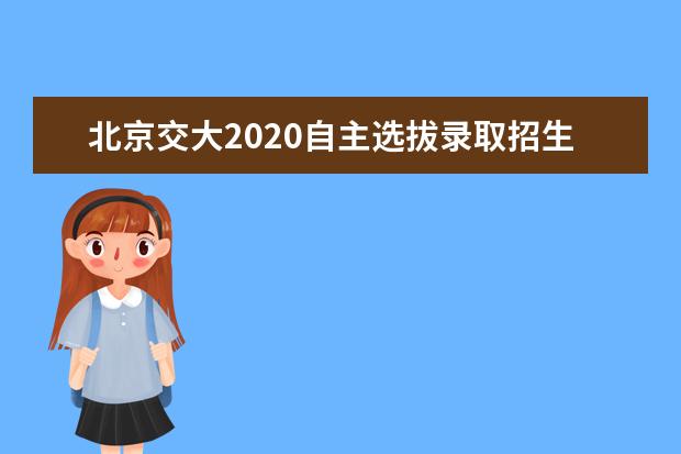 北京交大2020自主选拔录取招生简章及实施方案